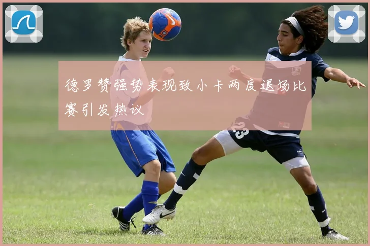 德罗赞强势表现致小卡两度退场比赛引发热议