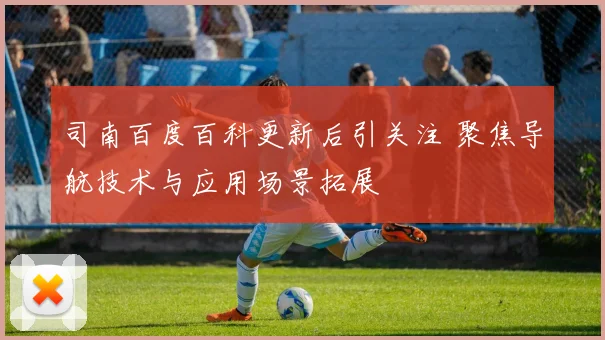 司南百度百科更新后引关注 聚焦导航技术与应用场景拓展