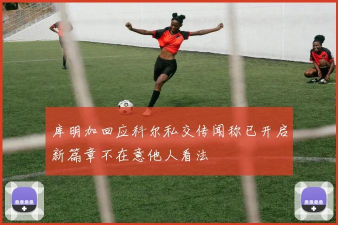 库明加回应科尔私交传闻称已开启新篇章不在意他人看法