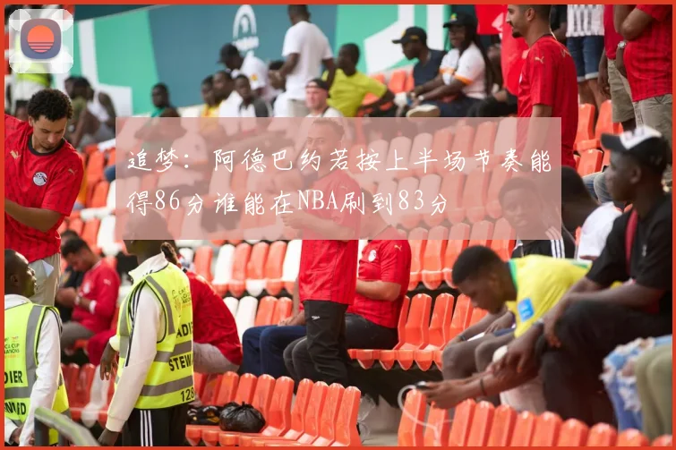 追梦：阿德巴约若按上半场节奏能得86分谁能在NBA刷到83分