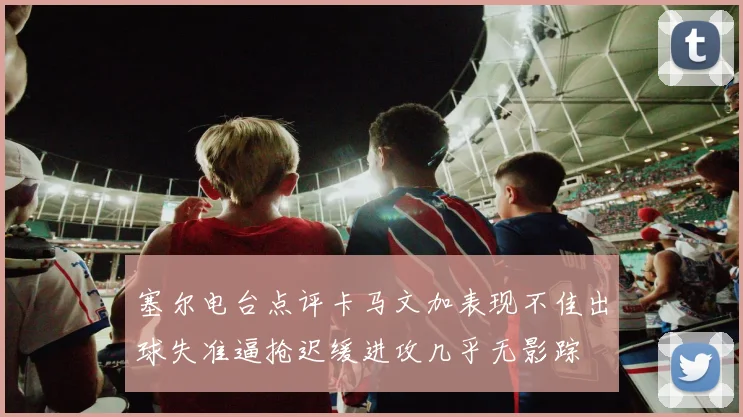 塞尔电台点评卡马文加表现不佳出球失准逼抢迟缓进攻几乎无影踪