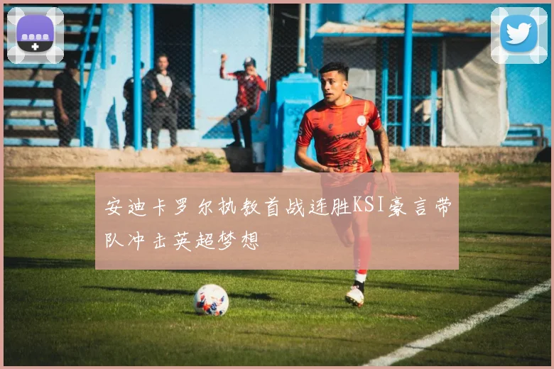 安迪卡罗尔执教首战连胜KSI豪言带队冲击英超梦想