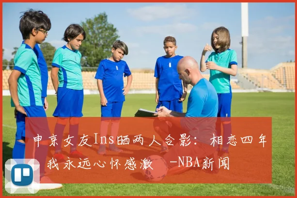 申京女友Ins晒两人合影：相恋四年，我永远心怀感激️-NBA新闻