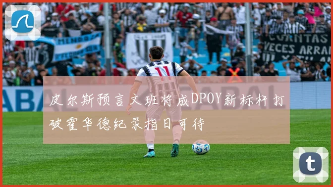 皮尔斯预言文班将成DPOY新标杆打破霍华德纪录指日可待