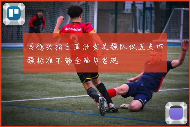 马德兴指出亚洲女足强队仅五支四强标准不够全面与客观