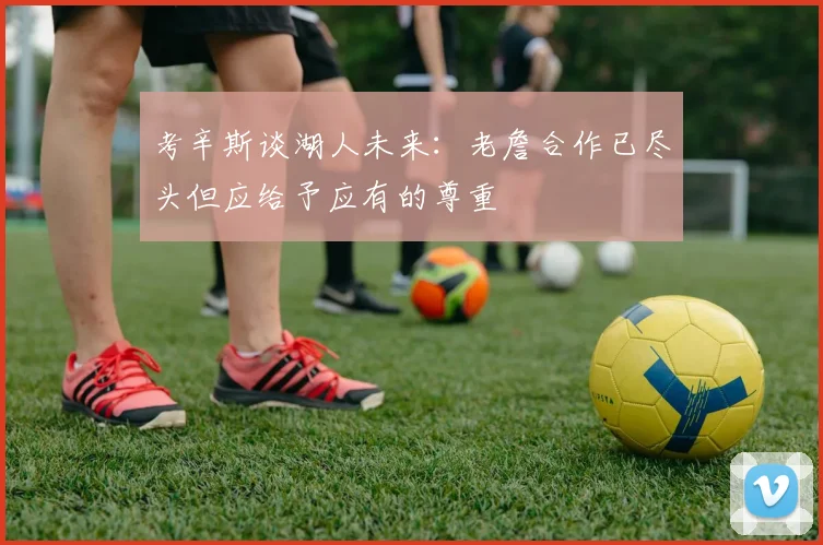 考辛斯谈湖人未来：老詹合作已尽头但应给予应有的尊重